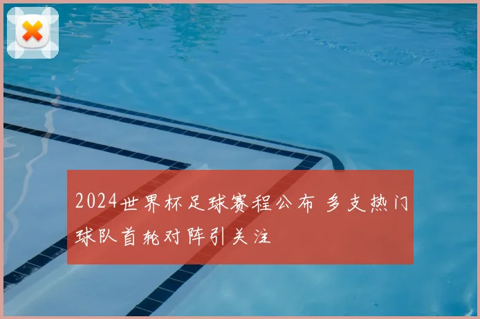 2024世界杯足球赛程公布 多支热门球队首轮对阵引关注