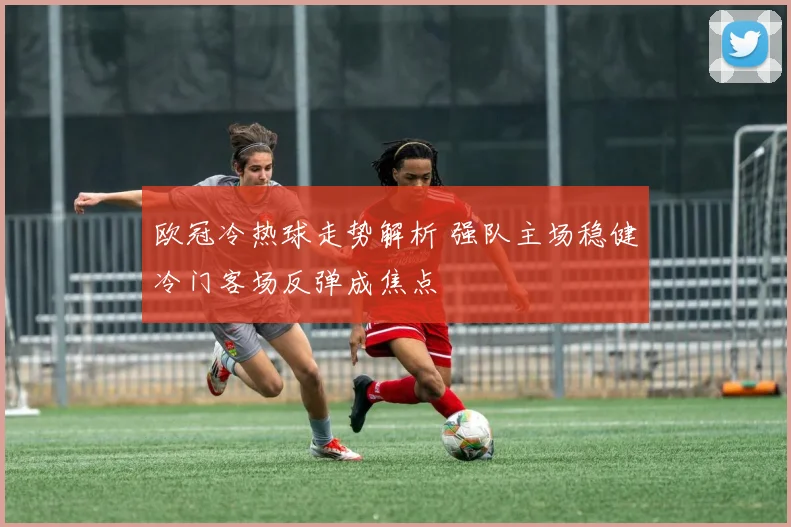 欧冠冷热球走势解析 强队主场稳健冷门客场反弹成焦点