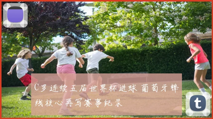 C罗连续五届世界杯进球 葡萄牙锋线核心再写赛事纪录