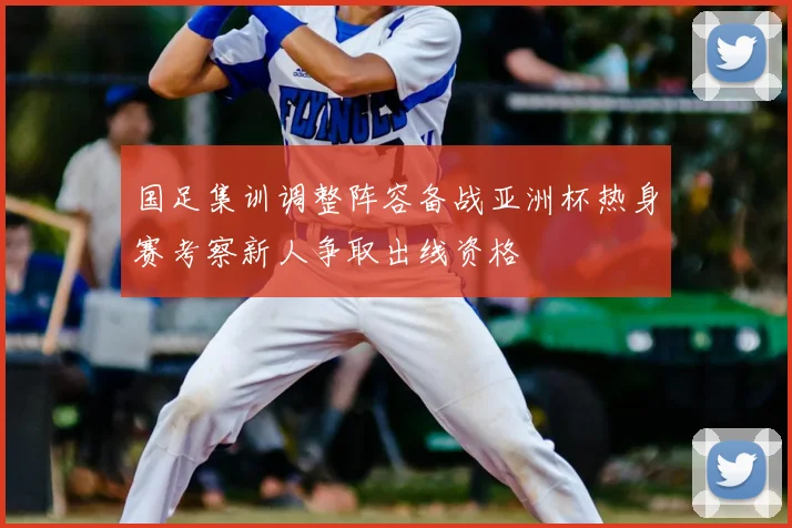 国足集训调整阵容备战亚洲杯热身赛考察新人争取出线资格