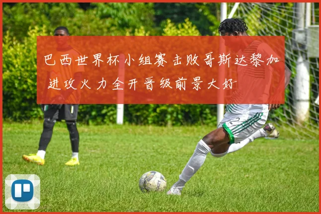 巴西世界杯小组赛击败哥斯达黎加 进攻火力全开晋级前景大好