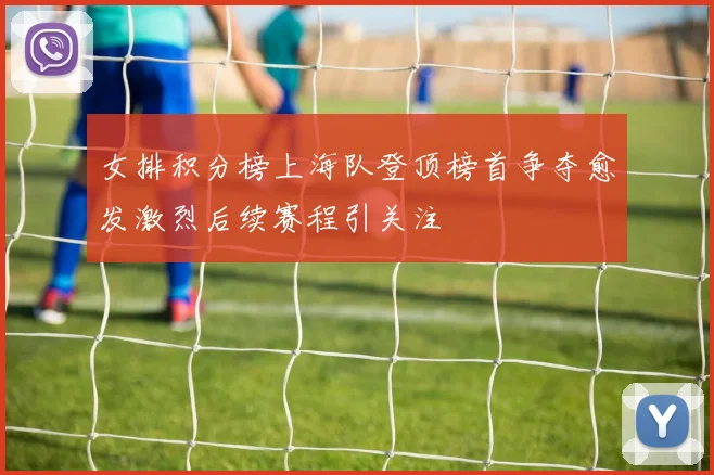 女排积分榜上海队登顶榜首争夺愈发激烈后续赛程引关注
