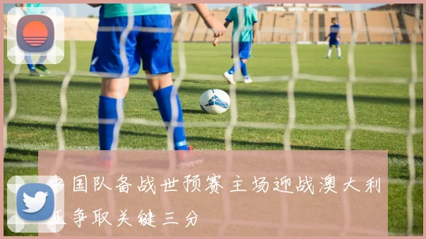 中国队备战世预赛主场迎战澳大利亚争取关键三分