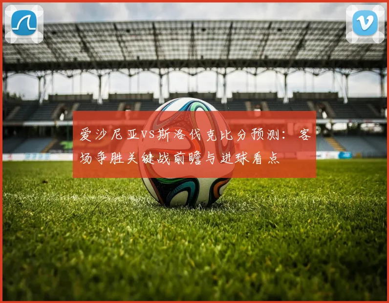 爱沙尼亚vs斯洛伐克比分预测：客场争胜关键战前瞻与进球看点