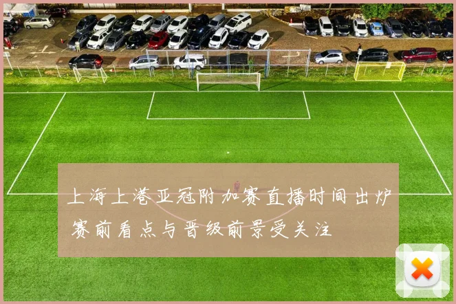 上海上港亚冠附加赛直播时间出炉 赛前看点与晋级前景受关注