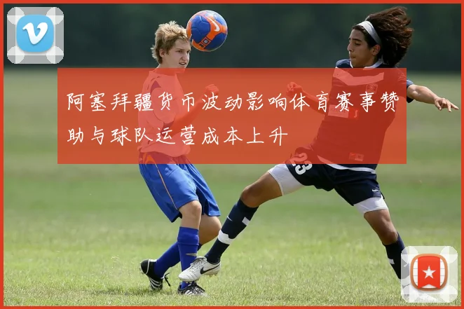 阿塞拜疆货币波动影响体育赛事赞助与球队运营成本上升