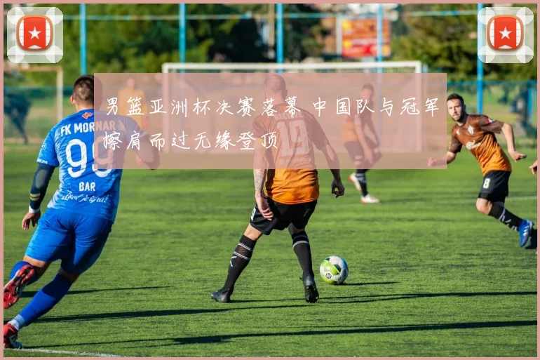 男篮亚洲杯决赛落幕 中国队与冠军擦肩而过无缘登顶
