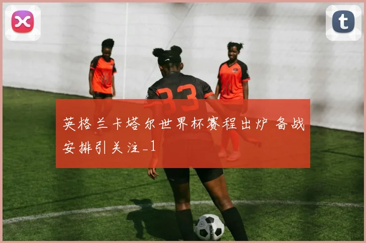 英格兰卡塔尔世界杯赛程出炉 备战安排引关注_1