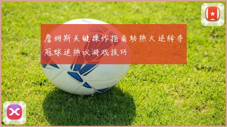 詹姆斯关键操作指南助热火逆转夺冠球迷热议游戏技巧